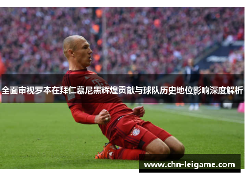 全面审视罗本在拜仁慕尼黑辉煌贡献与球队历史地位影响深度解析