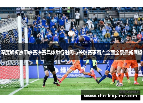 深度解析法甲联赛决赛具体举行时间与关键赛事看点全面全景最新展望