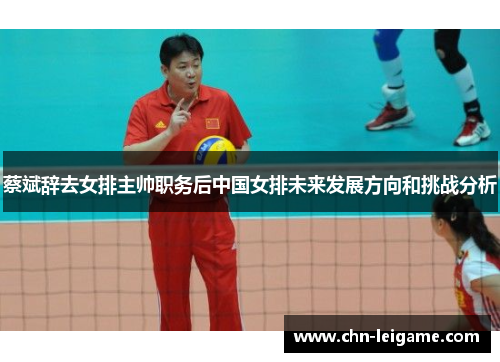 蔡斌辞去女排主帅职务后中国女排未来发展方向和挑战分析