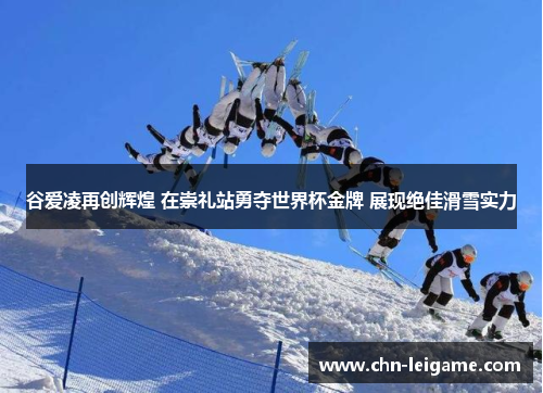 谷爱凌再创辉煌 在崇礼站勇夺世界杯金牌 展现绝佳滑雪实力