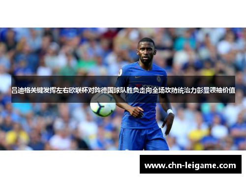 吕迪格关键发挥左右欧联杯对阵德国球队胜负走向全场攻防统治力彰显领袖价值