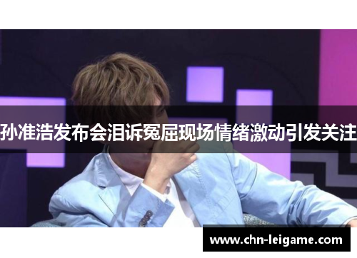 孙准浩发布会泪诉冤屈现场情绪激动引发关注