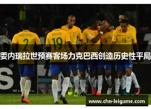 委内瑞拉世预赛客场力克巴西创造历史性平局 委内瑞拉世预赛客场力克巴西创造历史性平局