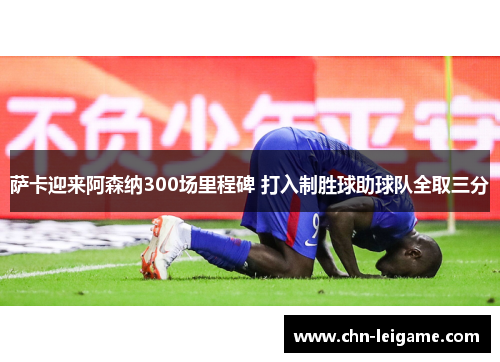 萨卡迎来阿森纳300场里程碑 打入制胜球助球队全取三分