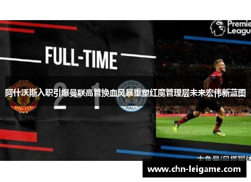 阿什沃斯入职引爆曼联高管换血风暴重塑红魔管理层未来宏伟新蓝图