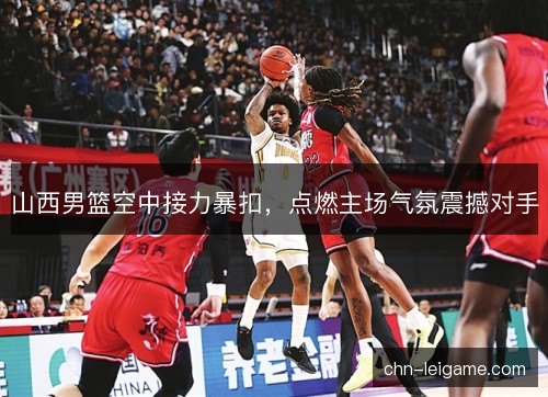 山西男篮空中接力暴扣，点燃主场气氛震撼对手