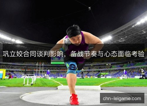 巩立姣合同谈判影响，备战节奏与心态面临考验