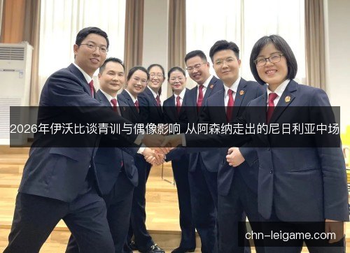 2026年伊沃比谈青训与偶像影响 从阿森纳走出的尼日利亚中场